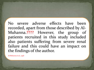 No severe adverse effects have been
recorded, apart from those described by Al-
Muhanna.???? However, the group of
patients recruited in this study included
also patients suffering from severe renal
failure and this could have an impact on
the findings of the author.
Al-Muhanna et al., 1998
 