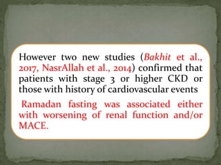 However two new studies (Bakhit et al.,
2017, NasrAllah et al., 2014) confirmed that
patients with stage 3 or higher CKD or
those with history of cardiovascular events
Ramadan fasting was associated either
with worsening of renal function and/or
MACE.
 