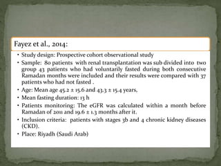 Fayez et al., 2014:
• Study design: Prospective cohort observational study
• Sample: 80 patients with renal transplantation was sub divided into two
group 43 patients who had voluntarily fasted during both consecutive
Ramadan months were included and their results were compared with 37
patients who had not fasted .
• Age: Mean age 45.2 ± 15.6 and 43.3 ± 15.4 years,
• Mean fasting duration: 13 h
• Patients monitoring: The eGFR was calculated within a month before
Ramadan of 2011 and 19.6 ± 1.3 months after it.
• Inclusion criteria: patients with stages 3b and 4 chronic kidney diseases
(CKD).
• Place: Riyadh (Saudi Arab)ia)
• Time: Ramadan 2010 (August)
 