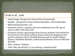 Cevik et al., 2016
• Study design: Prospective cohort observational study
• Sample: 176 patients (n:89 in before Ramadan, n:87 in Ramadan
• Mean fasting duration: 14 h
• Inclusion criteria: patients who were admitted to our ED; age 18
years or older with renal colic
• Exclusion criteria: age younger than 18 years; patients who refused to
be involved in the study; patients whose renal colic diagnoses were
unclear, patients with co-morbid diseases such as chronic kidney
disease, metabolic disorder, cardiovascular disease, liver or endocrine
disorder.
• Place: Ankara (Turkey).
• Time: May 28 and July 27, 2014 during 2-month period
 