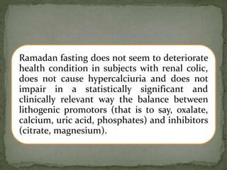 Ramadan fasting does not seem to deteriorate
health condition in subjects with renal colic,
does not cause hypercalciuria and does not
impair in a statistically significant and
clinically relevant way the balance between
lithogenic promotors (that is to say, oxalate,
calcium, uric acid, phosphates) and inhibitors
(citrate, magnesium).
 