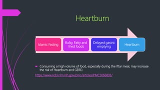 Heartburn
 Consuming a high volume of food, especially during the Iftar meal, may increase
the risk of Heartburn and GERD.
https://www.ncbi.nlm.nih.gov/pmc/articles/PMC5066803/
Islamic Fasting
Bulky, Fatty and
fried foods
Delayed gastric
emptying
Heartburn
 