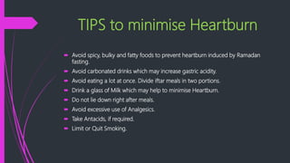 TIPS to minimise Heartburn
 Avoid spicy, bulky and fatty foods to prevent heartburn induced by Ramadan
fasting.
 Avoid carbonated drinks which may increase gastric acidity.
 Avoid eating a lot at once. Divide iftar meals in two portions.
 Drink a glass of Milk which may help to minimise Heartburn.
 Do not lie down right after meals.
 Avoid excessive use of Analgesics.
 Take Antacids, if required.
 Limit or Quit Smoking.
 