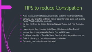 TIPS to reduce Constipation
 Avoid excessive refined foods such as Paratha and other Maidha made foods.
 Consume Slow-digesting and more fibrous foods like whole grains such as Oats,
Pulses, Wheat, Lentils, Flax seeds, etc.
 Eat fiber-rich fruits like Apples, Bananas, Papayas, Passion fruit, Figs, Avocados,
etc.
 Have snack on fiber-rich dried fruits (Dates , Dried apricots, Figs, Prunes).
 Increase fiber-rich vegetables like Beans, Peas and Chickpeas.
 Drink large quantities of fluids like Water, Fresh fruit juices, Vegetable soups, etc.
 Probiotics like yoghurt helps in preventing constipation.
 Get moving and maintain the activity level.
 