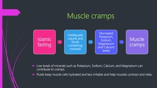 Muscle cramps
 Low levels of minerals such as Potassium, Sodium, Calcium, and Magnesium can
contribute to cramps.
 Fluids keep muscle cells hydrated and less irritable and help muscles contract and relax.
Islamic
fasting
Inadequate
Liquids and
foods
containing
minerals
Decreased
Potassium,
Sodium,
Magnesium
and Calcium
levels
Muscle
cramps
 