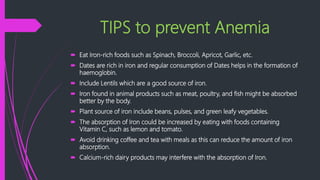 TIPS to prevent Anemia
 Eat Iron-rich foods such as Spinach, Broccoli, Apricot, Garlic, etc.
 Dates are rich in iron and regular consumption of Dates helps in the formation of
haemoglobin.
 Include Lentils which are a good source of iron.
 Iron found in animal products such as meat, poultry, and fish might be absorbed
better by the body.
 Plant source of iron include beans, pulses, and green leafy vegetables.
 The absorption of Iron could be increased by eating with foods containing
Vitamin C, such as lemon and tomato.
 Avoid drinking coffee and tea with meals as this can reduce the amount of iron
absorption.
 Calcium-rich dairy products may interfere with the absorption of Iron.
 