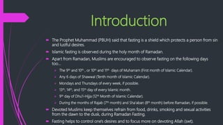 Introduction
 The Prophet Muhammad (PBUH) said that fasting is a shield which protects a person from sin
and lustful desires.
 Islamic fasting is observed during the holy month of Ramadan.
 Apart from Ramadan, Muslims are encouraged to observe fasting on the following days
too…
 The 9th and 10th , or 10th and 11th days of Muharram (First month of Islamic Calendar).
 Any 6 days of Shawwal (Tenth month of Islamic Calendar).
 Mondays and Thursdays of every week, if possible.
 13th, 14th, and 15th day of every Islamic month.
 9th day of Dhu'I-Hijja (12th Month of Islamic Calendar).
 During the months of Rajab (7th month) and Sha'aban (8th month) before Ramadan, if possible.
 Devoted Muslims keep themselves refrain from food, drinks, smoking and sexual activities
from the dawn to the dusk, during Ramadan Fasting.
 Fasting helps to control one's desires and to focus more on devoting Allah (swt).
 