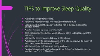 TIPS to improve Sleep Quality
 Avoid over eating before sleeping.
 Performing wudu before bed may reduce body temperature.
 Get exposed to sunlight especially in the first half of the day, to strengthen
circadian rhythm.
 Avoid or decrease exposure to artificial light.
 Keep electronic devices such as Mobile phones, Tablets and Laptops out of the
bedroom.
 Maintain the bedroom quiet, dark, and a little bit cool.
 Avoid sleeping on the back and sleeping on the side can improve the quality of
sleep by reducing sleep apnea and snoring.
 Maintain a regular bed time, even during weekends.
 Avoid caffeinated drinks such as Energy drinks, Coffee, Tea, Cola drinks, etc. at
least before 4-6 hours of bedtime.
 