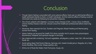 Conclusion
 Though Islamic fasting is associated with some adverse effects, there was no detrimental effects on
health attributed directly to them, in health individuals. And the adverse effects of fasting could be
minimized very easily by following the preventive measures.
 The chronic patients with Diabetes, Coronary Artery Disease (CAD), Cancer, Ulcer, Urolithiasis,
Chronic Kidney Disease (CKD), etc. should consult the healthcare professionals before observing
Fasting.
 Moreover, Islam exempts the Sick, Travelers and Pregnant, Breast Feeding and Menstruating
women from fasting.
 Islamic Fasting can be good for health if it's done correctly. And it causes many physiological,
biochemical, metabolic and spiritual changes in the body.
 Eat a balanced diet containing fruit and vegetables, wholegrains, pulses, meat, fish, milk and dairy
foods, etc.
 Avoid eating deep-fried foods (Pakoras, Samosas, etc), Sweets (Gulab jamun, Rasgulla, etc.), Fatty
foods (Parathas, Oily curries, Greasy pastries, etc).
 Drink a lot of fluids like Water, Fresh fruit juices, Soups, etc.
 