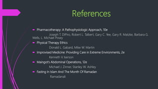 References
 Pharmacotherapy: A Pathophysiologic Approach, 10e
Joseph T. DiPiro, Robert L. Talbert, Gary C. Yee, Gary R. Matzke, Barbara G.
Wells, L. Michael Posey
 Physical Therapy Ethics
Donald L. Gabard, Mike W. Martin
 Improvised Medicine: Providing Care in Extreme Environments, 2e
Kenneth V. Iserson
 Maingot's Abdominal Operations, 12e
Michael J. Zinner, Stanley W. Ashley
 Fasting In Islam And The Month Of Ramadan
Ramadanali
 