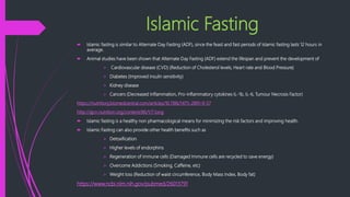 Islamic Fasting
 Islamic fasting is similar to Alternate Day Fasting (ADF), since the feast and fast periods of Islamic fasting lasts 12 hours in
average.
 Animal studies have been shown that Alternate Day Fasting (ADF) extend the lifespan and prevent the development of
 Cardiovascular disease (CVD) (Reduction of Cholesterol levels, Heart rate and Blood Pressure)
 Diabetes (Improved insulin sensitivity)
 Kidney disease
 Cancers (Decreased Inflammation, Pro-inflammatory cytokines IL-1b, IL-6, Tumour Necrosis Factor)
https://nutritionj.biomedcentral.com/articles/10.1186/1475-2891-9-57
http://ajcn.nutrition.org/content/86/1/7.long
 Islamic fasting is a healthy non pharmacological means for minimizing the risk factors and improving health.
 Islamic Fasting can also provide other health benefits such as
 Detoxification
 Higher levels of endorphins
 Regeneration of immune cells (Damaged Immune cells are recycled to save energy)
 Overcome Addictions (Smoking, Caffeine, etc)
 Weight loss (Reduction of waist circumference, Body Mass Index, Body fat)
https://www.ncbi.nlm.nih.gov/pubmed/26013791
 