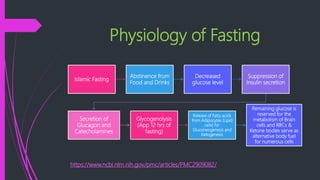 Physiology of Fasting
https://www.ncbi.nlm.nih.gov/pmc/articles/PMC2909082/
Islamic Fasting
Abstinence from
Food and Drinks
Decreased
glucose level
Suppression of
Insulin secretion
Secretion of
Glucagon and
Catecholamines
Glycogenolysis
(App 12 hrs of
fasting)
Release of Fatty acids
from Adipocytes (Lipid
cells) for
Gluconeogenesis and
Ketogenesis
Remaining glucose is
reserved for the
metabolism of Brain
cells and RBCs &
Ketone bodies serve as
alternative body fuel
for numerous cells
 
