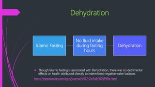 Dehydration
 Though Islamic fasting is associated with Dehydration, there was no detrimental
effects on health attributed directly to intermittent negative water balance.
http://www.nature.com/ejcn/journal/v57/n2s/full/1601899a.html
Islamic Fasting
No fluid intake
during fasting
hours
Dehydration
 