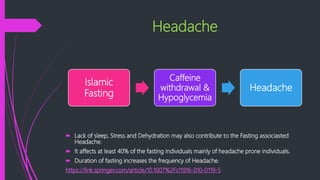 Headache
 Lack of sleep, Stress and Dehydration may also contribute to the Fasting associasted
Headache.
 It affects at least 40% of the fasting individuals mainly of headache prone individuals.
 Duration of fasting increases the frequency of Headache.
https://link.springer.com/article/10.1007%2Fs11916-010-0119-5
Islamic
Fasting
Caffeine
withdrawal &
Hypoglycemia
Headache
 