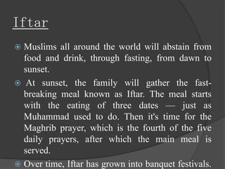 Iftar
 Muslims all around the world will abstain from
  food and drink, through fasting, from dawn to
  sunset.
 At sunset, the family will gather the fast-
  breaking meal known as Iftar. The meal starts
  with the eating of three dates — just as
  Muhammad used to do. Then it's time for the
  Maghrib prayer, which is the fourth of the five
  daily prayers, after which the main meal is
  served.
 Over time, Iftar has grown into banquet festivals.
 