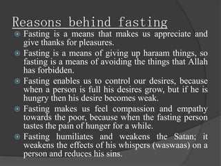 Reasons behind fasting
   Fasting is a means that makes us appreciate and
    give thanks for pleasures.
   Fasting is a means of giving up haraam things, so
    fasting is a means of avoiding the things that Allah
    has forbidden.
   Fasting enables us to control our desires, because
    when a person is full his desires grow, but if he is
    hungry then his desire becomes weak.
   Fasting makes us feel compassion and empathy
    towards the poor, because when the fasting person
    tastes the pain of hunger for a while.
   Fasting humiliates and weakens the Satan; it
    weakens the effects of his whispers (waswaas) on a
    person and reduces his sins.
 