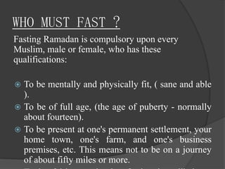 WHO MUST FAST ?
Fasting Ramadan is compulsory upon every
Muslim, male or female, who has these
qualifications:

 To be mentally and physically fit, ( sane and able
  ).
 To be of full age, (the age of puberty - normally
  about fourteen).
 To be present at one's permanent settlement, your
  home town, one's farm, and one's business
  premises, etc. This means not to be on a journey
  of about fifty miles or more.
 