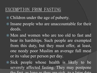 EXCEMPTION FROM FASTING
 Children under   the age of puberty.
 Insane people who are unaccountable for their
  deeds.
 Men and women who are too old to fast and
  bear its hardships. Such people are exempted
  from this duty, but they must offer, at least,
  one needy poor Muslim an average full meal
  or its value per person per day.
 Sick people whose health is likely to be
  severely affected fasting. They may postpone
 