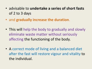 • advisable to undertake a series of short fasts
of 2 to 3 days
• and gradually increase the duration.
• This will help the body to gradually and slowly
eliminate waste matter without seriously
affecting the functioning of the body.
• A correct mode of living and a balanced diet
after the fast will restore vigour and vitality to
the individual.
 