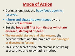 Mode of Action
• During a long fast, the body feeds upon its
reserves.
• It burn and digest its own tissues by the
process of autolysis.
• But the body will first burn tissues which are
diseased, damaged or dead.
• The essential tissues and vital organs, the
nervous system and the brain are not damaged
or digested in fasting.
• This is the secret of the effectiveness of fasting
as a curative and rejuvinating method.
 
