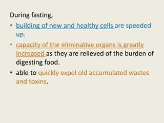 During fasting,
• building of new and healthy cells are speeded
up.
• capacity of the eliminative organs is greatly
increased as they are relieved of the burden of
digesting food.
• able to quickly expel old accumulated wastes
and toxins.
 