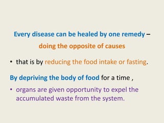 Every disease can be healed by one remedy –
doing the opposite of causes
• that is by reducing the food intake or fasting.
By depriving the body of food for a time ,
• organs are given opportunity to expel the
accumulated waste from the system.
 