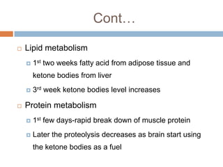 Cont…

   Lipid metabolism
       1st two weeks fatty acid from adipose tissue and
        ketone bodies from liver
       3rd week ketone bodies level increases

   Protein metabolism
       1st few days-rapid break down of muscle protein
       Later the proteolysis decreases as brain start using
        the ketone bodies as a fuel
 