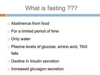 What is fasting ???

   Abstinence from food
   For a limited period of time
   Only water
   Plasma levels of glucose, amino acid, TAG
    falls
   Decline in Insulin secretion
   Increased glucagon secretion
 