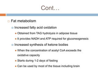Cont…

   Fat metabolism
       Increased fatty acid oxidation
           Obtained from TAG hydrolysis in adipose tissue
           It provides NADH and ATP required for gluconeogenesis

       Increased synthesis of ketone bodies
           When the concentration of acetyl CoA exceeds the
            oxidative capacity
           Starts during 1-2 days of fasting
           Can be used by most of the tissue including brain
 