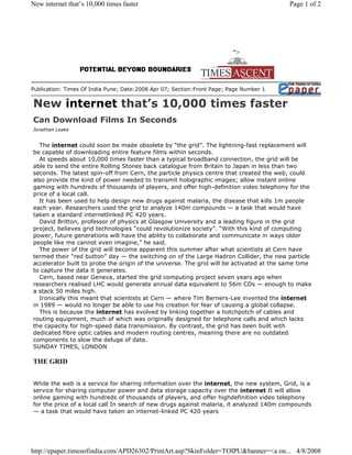 New internet that’s 10,000 times faster                                                   Page 1 of 2




                                                                         quot;>




Publication: Times Of India Pune; Date:2008 Apr 07; Section:Front Page; Page Number 1


New internet that’s 10,000 times faster
Can Download Films In Seconds
Jonathan Leake


  The internet could soon be made obsolete by “the grid”. The lightning-fast replacement will
be capable of downloading entire feature films within seconds.
  At speeds about 10,000 times faster than a typical broadband connection, the grid will be
able to send the entire Rolling Stones back catalogue from Britain to Japan in less than two
seconds. The latest spin-off from Cern, the particle physics centre that created the web, could
also provide the kind of power needed to transmit holographic images; allow instant online
gaming with hundreds of thousands of players, and offer high-definition video telephony for the
price of a local call.
  It has been used to help design new drugs against malaria, the disease that kills 1m people
each year. Researchers used the grid to analyze 140m compounds — a task that would have
taken a standard internetlinked PC 420 years.
  David Britton, professor of physics at Glasgow University and a leading figure in the grid
project, believes grid technologies “could revolutionize society”. “With this kind of computing
power, future generations will have the ability to collaborate and communicate in ways older
people like me cannot even imagine,” he said.
  The power of the grid will become apparent this summer after what scientists at Cern have
termed their “red button” day — the switching on of the Large Hadron Collider, the new particle
accelerator built to probe the origin of the universe. The grid will be activated at the same time
to capture the data it generates.
  Cern, based near Geneva, started the grid computing project seven years ago when
researchers realised LHC would generate annual data equivalent to 56m CDs — enough to make
a stack 50 miles high.
  Ironically this meant that scientists at Cern — where Tim Berners-Lee invented the internet
in 1989 — would no longer be able to use his creation for fear of causing a global collapse.
  This is because the internet has evolved by linking together a hotchpotch of cables and
routing equipment, much of which was originally designed for telephone calls and which lacks
the capacity for high-speed data transmission. By contrast, the grid has been built with
dedicated fibre optic cables and modern routing centres, meaning there are no outdated
components to slow the deluge of data.
SUNDAY TIMES, LONDON

THE GRID


While the web is a service for sharing information over the internet, the new system, Grid, is a
service for sharing computer power and data storage capacity over the internet It will allow
online gaming with hundreds of thousands of players, and offer highdefinition video telephony
for the price of a local call In search of new drugs against malaria, it analyzed 140m compounds
— a task that would have taken an internet-linked PC 420 years




http://epaper.timesofindia.com/APD26302/PrintArt.asp?SkinFolder=TOIPU&banner=<a on... 4/8/2008
 