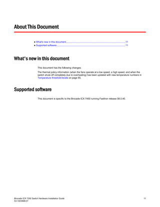 About This Document
● What's new in this document...........................................................................................11
● Supported software.........................................................................................................11
What's new in this document
This document has the following changes:
The thermal policy information (when the fans operate at a low speed, a high speed, and when the
switch shuts off completely due to overheating) has been updated with new temperature numbers in
Temperature threshold levels on page 65.
Supported software
This document is specific to the Brocade ICX 7450 running FastIron release 08.0.40.
Brocade ICX 7250 Switch Hardware Installation Guide 11
53-1003898-01
 