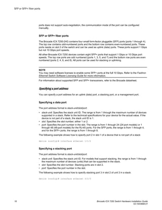 ports does not support auto-negotiation, the communication mode of the port can be configured
manually.
SFP or SFP+ fiber ports
The Brocade ICX 7250-24G contains four small form-factor pluggable (SFP) ports (ports 1 through 4).
The top row contains odd-numbered ports and the bottom row contains even-numbered ports. These
ports reside on slot 2 of the switch and can be used as uplink (data) ports. These ports support 1 Gbps
but not 10 Gbps port speeds.
All other Brocade ICX 7250 devices contain eight SFP+ ports that support 1 Gbps or 10 Gbps port
speeds. The top row ports are odd numbered (ports 1, 3, 5, and 7) and the bottom row ports are even
numbered (ports 2, 4, 6, and 8). All ports can be used for stacking or uplinking.
NOTE
You may need software licenses to enable some SFP+ ports at the full 10 Gbps. Refer to the FastIron
Ethernet Switch Software Licensing Guide for more information.
For information about supported SFP and SFP+ transceivers, refer to the Brocade datasheet.
Specifying a port address
You can specify a port address for an uplink (data) port, a stacking port, or a management port.
Specifying a data port
The port address format is stack-unit/slot/port:
• stack-unit: Specifies the stack unit ID. The range is from 1 through the maximum number of devices
supported in a stack. Refer to the technical specifications for your device for the actual value. If the
device is not part of a stack, the stack unit ID is 1.
• slot: Specifies the slot number; either 1 or 2.
• port: Specifies the port number in the slot. The range is from 1 through 24 (24-port models) or 1
through 48 (48-port models) for the RJ-45 ports. For the SFP ports, the range is from 1 through 4,
and for the SFP+ ports, the range is from 1 through 8.
The following example shows how to specify port 2 in slot 1 of a device that is not part of a stack:
device (config)# interface ethernet 1/1/2
Specifying a stacking port
The port address format is stack-unit/slot/port:
• stack-unit: Specifies the stack unit ID. For models that support stacking, the range is from 1 through
the maximum number of devices (units) that can be supported in the stack.
• slot: Specifies the slot number. Stacking ports are in slot 2.
• port: Specifies the port number in the slot.
The following example shows how to specify stacking port 3 in slot 2 of unit 3 in a stack:
device (config)# interface ethernet 3/2/3
SFP or SFP+ fiber ports
16 Brocade ICX 7250 Switch Hardware Installation Guide
53-1003898-01
 