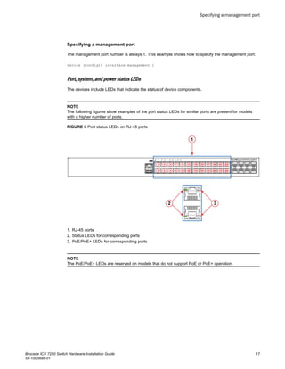 Specifying a management port
The management port number is always 1. This example shows how to specify the management port:
device (config)# interface management 1
Port, system, and power status LEDs
The devices include LEDs that indicate the status of device components.
NOTE
The following figures show examples of the port status LEDs for similar ports are present for models
with a higher number of ports.
FIGURE 6 Port status LEDs on RJ-45 ports
1. RJ-45 ports
2. Status LEDs for corresponding ports
3. PoE/PoE+ LEDs for corresponding ports
NOTE
The PoE/PoE+ LEDs are reserved on models that do not support PoE or PoE+ operation.
Specifying a management port
Brocade ICX 7250 Switch Hardware Installation Guide 17
53-1003898-01
 