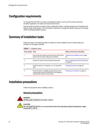 Configuration requirements
To manage the ICX 7250, you need a management station, such as a PC running a terminal
emulation application, for serial connection to the device.
Use the serial connection to perform basic configuration tasks, including assigning an IP address and
network mask to the system. This information is required to manage the system using the CLI through
Telnet or Brocade Network Advisor.
Summary of installation tasks
Follow the steps in the following table to install your device. Details for each of these steps are
provided on the pages indicated.
Installation tasksTABLE 7
Task number Task Where to find more information
1 Ensure that the physical environment that will host the
device has the proper cabling and ventilation.
Preparing the installation site on page
25
2 Unpack the device and all included accessories. Items included with the ICX 7250 device
on page 23
3 Install the device on a desktop, or in an equipment
rack.
Installing the device on page 26
4 Once the device is installed, plug the device into a
nearby power source that adheres to the regulatory
requirements outlined in this manual.
Powering on the system on page 32
Installation precautions
Follow all precautions when installing a device.
General precautions
DANGER
All fiber-optic interfaces use Class 1 lasers.
CAUTION
Do not install the device in an environment where the operating ambient temperature might
exceed 50°C (122°F).
Configuration requirements
24 Brocade ICX 7250 Switch Hardware Installation Guide
53-1003898-01
 
