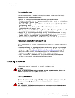 Installation location
Devices can be mounted in a standard 19-inch equipment rack, on the wall, or on a flat surface.
The site should meet the following requirements:
• Maintain the operating environment as specified in the Technical Specifications.
• Allow a minimum of 7.62 cm (3 in.) of space between the front and the back of the device and walls
or other obstructions for proper airflow.
• Allow at least 7.62 cm (3 in.) of space at the front and back of the device for the twisted-pair, fiber-
optic, and power cabling.
• The site should be accessible for installing, cabling, and maintaining the devices.
• Allow the status LEDs to be clearly visible.
• Allow for twisted-pair cables to be routed away from power lines, fluorescent lighting fixtures, and
other sources of electrical interference, such as radios and transmitters.
• Allow for the unit to be connected to a separate grounded power outlet that provides 100 to 240
VAC, 50 to 60 Hz, within 2 m (6.6 ft) of each device, and is powered from an independent circuit
breaker. As with any equipment, a filter or surge suppressor is recommended.
• Some combinations of intake and exhaust airflows may not be compatible with your environment.
Rack mount installation considerations
Before mounting the device in a rack, ensure that the following rack mount installation requirements
are met:
• Temperature: Because the temperature within a rack assembly may be higher than the ambient
room temperature, check that the rack-environment temperature is within the specified operating
temperature range. Refer to Brocade ICX 7250 Switch Technical Specifications on page 75.
• Airflow: Be sure that the airflow direction for all equipment in a rack is the same or consistent.
• Mechanical loading: Do not place any equipment on top of a rack-mounted unit.
• Circuit overloading: Be sure that the supply circuit to the rack assembly is not overloaded.
• Grounding: Rack-mounted equipment should be properly grounded.
Installing the device
You can install the device on a desktop, the wall, or in an equipment rack.
DANGER
Mount the devices you install in a rack as low as possible. Place the heaviest device at the
bottom and progressively place lighter devices above.
Desktop installation
Complete the following steps to install the ICX 7250 device on a desktop or other flat surface. The
device you are installing might look different than the one in the following illustration.
DANGER
This equipment is suitable for mounting on concrete or other noncombustible surfaces only.
Installation location
26 Brocade ICX 7250 Switch Hardware Installation Guide
53-1003898-01
 
