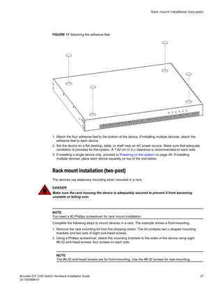 FIGURE 11 Attaching the adhesive feet
1. Attach the four adhesive feet to the bottom of the device. If installing multiple devices, attach the
adhesive feet to each device.
2. Set the device on a flat desktop, table, or shelf near an AC power source. Make sure that adequate
ventilation is provided for the system. A 7.62 cm (3 in.) clearance is recommended on each side.
3. If installing a single device only, proceed to Powering on the system on page 49. If installing
multiple devices, place each device squarely on top of the one below.
Rack mount installation (two-post)
The devices use stationary mounting when mounted in a rack.
DANGER
Make sure the rack housing the device is adequately secured to prevent it from becoming
unstable or falling over.
NOTE
You need a #2 Phillips screwdriver for rack mount installation.
Complete the following steps to mount devices in a rack. The example shows a front-mounting.
1. Remove the rack mounting kit from the shipping carton. The kit contains two L-shaped mounting
brackets and two sets of eight sink-head screws.
2. Using a Phillips screwdriver, attach the mounting brackets to the sides of the device using eight
#6-32 sink-head screws, four screws on each side.
NOTE
The #6-32 sink-head screws are for front-mounting. Use the #8-32 screws for rear-mounting.
Rack mount installation (two-post)
Brocade ICX 7250 Switch Hardware Installation Guide 27
53-1003898-01
 