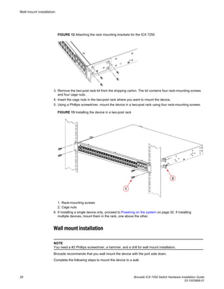 FIGURE 12 Attaching the rack mounting brackets for the ICX 7250
3. Remove the two-post rack kit from the shipping carton. The kit contains four rack-mounting screws
and four cage nuts.
4. Insert the cage nuts in the two-post rack where you want to mount the device.
5. Using a Phillips screwdriver, mount the device in a two-post rack using four rack-mounting screws.
FIGURE 13 Installing the device in a two-post rack
1. Rack-mounting screws
2. Cage nuts
6. If installing a single device only, proceed to Powering on the system on page 32. If installing
multiple devices, mount them in the rack, one above the other.
Wall mount installation
NOTE
You need a #2 Phillips screwdriver, a hammer, and a drill for wall mount installation.
Brocade recommends that you wall mount the device with the port side down.
Complete the following steps to mount the device to a wall.
Wall mount installation
28 Brocade ICX 7250 Switch Hardware Installation Guide
53-1003898-01
 