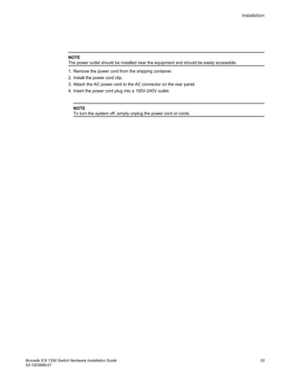 NOTE
The power outlet should be installed near the equipment and should be easily accessible.
1. Remove the power cord from the shipping container.
2. Install the power cord clip.
3. Attach the AC power cord to the AC connector on the rear panel.
4. Insert the power cord plug into a 100V-240V outlet.
NOTE
To turn the system off, simply unplug the power cord or cords.
Installation
Brocade ICX 7250 Switch Hardware Installation Guide 33
53-1003898-01
 