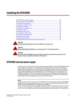 Installing the EPS4000
● EPS4000 external power supply.....................................................................................35
● Items included with the EPS4000................................................................................... 39
● Configuration requirements.............................................................................................39
● Summary of installation tasks......................................................................................... 39
● Installation precautions................................................................................................... 40
● Preparing the installation site..........................................................................................41
● Installing the device.........................................................................................................42
● Installing an RPS17 PSU................................................................................................ 45
● Uninstalling an RPS17 PSU............................................................................................46
● Connecting the EPS4000 cord........................................................................................46
● Powering on the system..................................................................................................49
● Verifying proper operation...............................................................................................49
● EPS4000 external power supply technical specifications............................................... 50
DANGER
The procedures in this manual are for qualified service personnel.
DANGER
Before beginning the installation, see the precautions in “Power precautions.”
DANGER
Be careful not to accidently insert your fingers into the fan tray while removing it from the
chassis. The fan may still be spinning at a high speed.
EPS4000 external power supply
In the event of an AC power loss or internal power supply device failure, the Brocade EPS4000 external
power supply can be used as a 12 V, backup power source to a device when any of the DC power
supply ports are connected to an ICX 7250 device. The EPS4000 requires a minimum of one RPS17
Power Supply Unit (PSU) to be functional. Proprietary DC cables are used to connect any of the EPS
DC ports of the EPS4000 to the rear EPS4000 port of an ICX 7250 device that is supported by the
EPS4000. Each RPS17 PSU can provide backup power to one ICX 7250 device. Even though a fully
populated EPS4000 can monitor up to sixteen connected devices, the EPS4000 can provide backup
power without performance degradation to only four ICX 7250 devices.
NOTE
The primary source of 12 V power for an ICX 7250 device is the internal power supply. The EPS4000 is
designed to serve primarily as a backup source of 12 V power. You should service a failed ICX 7250
device as soon as possible after a 12 V power failure is detected.
In case of a 54 V supply failure, the EPS4000 can provide power to multiple devices up to its capacity
limit. You can set the system priority for the power budget allocation for this scenario. The default is for
Brocade ICX 7250 Switch Hardware Installation Guide 35
53-1003898-01
 