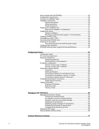 Items included with the EPS4000................................................................. 39
Configuration requirements...........................................................................39
Summary of installation tasks....................................................................... 39
Installation precautions................................................................................. 40
General precautions..........................................................................40
Lifting precautions.............................................................................40
Power precautions............................................................................ 41
Preparing the installation site........................................................................41
Rack-mount installation considerations.............................................41
Installing the device.......................................................................................42
Desktop installation...........................................................................42
Mounting an external power supply in a rack (two-post)...................43
Installing an RPS17 PSU.............................................................................. 45
Uninstalling an RPS17 PSU..........................................................................46
Connecting the EPS4000 cord......................................................................46
Powering on the system................................................................................49
Connecting devices to the external power supply.............................49
Verifying proper operation.............................................................................49
EPS4000 external power supply technical specifications............................. 50
Configuring the Device..........................................................................................................53
Configuration tasks....................................................................................... 53
PC or terminal attachment............................................................................ 54
Password assignment...................................................................................54
Assigning passwords........................................................................ 55
Recovering from a lost password......................................................56
IP address configuration............................................................................... 56
Devices running Layer 2 software.....................................................56
Devices running Layer 3 software.....................................................57
Connecting network devices......................................................................... 59
Connectors........................................................................................60
Cable specifications.......................................................................... 60
Connecting to Ethernet or Fast Ethernet hubs..................................60
Connecting to workstations, servers, or routers................................61
Connecting a network device to a fiber port......................................61
Troubleshooting network connections.......................................................... 62
Digital optical monitoring...................................................................62
Testing connectivity.......................................................................................62
Pinging an IP address.......................................................................62
Observing LEDs................................................................................63
Tracing a route..................................................................................64
Managing an ICX 7250 Device.............................................................................................. 65
Managing temperature settings.................................................................... 65
Temperature threshold levels............................................................65
Fan detection and error checking policies........................................ 66
Shutdown reset time and syslog message....................................... 67
Displaying the temperature............................................................... 67
Displaying syslog messages for temperature................................... 68
Changing the temperature warning level ......................................... 68
Changing the temperature poll time..................................................68
Displaying CPU usage.................................................................................. 69
Removing MAC address entries................................................................... 69
Hardware Maintenance Schedule..........................................................................................71
4 Brocade ICX 7250 Switch Hardware Installation Guide
53-1003898-01
 