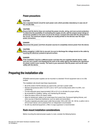 Power precautions
CAUTION
Use a separate branch circuit for each power cord, which provides redundancy in case one of
the circuits fails.
CAUTION
Ensure that the device does not overload the power circuits, wiring, and over-current protection.
To determine the possibility of overloading the supply circuits, add the ampere (amp) ratings of
all devices installed on the same circuit as the device. Compare this total with the rating limit for
the circuit. The maximum ampere ratings are usually printed on the devices near the input
power connectors.
DANGER
Disconnect the power cord from all power sources to completely remove power from the device.
CAUTION
Before plugging a cable into to any port, be sure to discharge the voltage stored on the cable by
touching the electrical contacts to ground surface.
DANGER
If the installation requires a different power cord than the one supplied with the device, make
sure you use a power cord displaying the mark of the safety agency that defines the regulations
for power cords in your country. The mark is your assurance that the power cord can be used
safely with the device.
Preparing the installation site
EPS4000 external power supplies can be mounted in a standard 19-inch equipment rack or on a flat
surface.
The installation site should meet these requirements:
• Be at the center of all the devices you want to link, and near a power outlet.
• Maintain temperatures within 0 to 50°C (32 to 122°F) and humidity levels within 5 to 95%, non-
condensing.
• Provide adequate space (approximately 5.08 cm [2 in.]) on all sides for proper airflow.
• Be accessible for installing, cabling, and maintaining the devices.
• Allow the status LEDs to be clearly visible.
• Allow for twisted-pair cables to be routed away from power lines, fluorescent lighting fixtures, and
other sources of electrical interference, such as radios and transmitters.
• Provide a separate grounded power outlet that provides 100 to 240 VAC, 50 - 60 Hz, is within 2.44 m
(8 ft) of each device, and is powered from an independent circuit breaker.
• As with any electrical equipment, a filter or surge suppressor is recommended.
Rack-mount installation considerations
Before mounting the external power supply in a rack, consider the following factors:
Power precautions
Brocade ICX 7250 Switch Hardware Installation Guide 41
53-1003898-01
 
