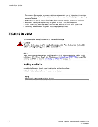 • Temperature: Because the temperature within a rack assembly may be higher than the ambient
room temperature, check that the rack-environment temperature is within the specified operating
temperature range.
• Airflow: Be sure that the airflow direction for all equipment in a rack is the same or consistent.
• Mechanical loading: Do not place any equipment on top of a rack-mounted device.
• Circuit overloading: Be sure that the supply circuit to the rack assembly is not overloaded.
• Grounding: Rack-mounted equipment should be properly grounded.
Installing the device
You can install the device on a desktop or in an equipment rack.
DANGER
Mount the devices you install in a rack as low as possible. Place the heaviest device at the
bottom and progressively place lighter devices above.
NOTE
There are no user-serviceable parts inside the device. Do not open the enclosure, unless you are
installing an RPS17 Power Supply Unit (PSU) as shown in Installing an RPS17 PSU on page 45 or
removing an RPS17 as shown in Uninstalling an RPS17 PSU on page 46.
Desktop installation
Complete the following steps to install on a desktop or other flat surface.
1. Attach the four adhesive feet to the bottom of the device.
NOTE
The process is the same for multiple devices.
Installing the device
42 Brocade ICX 7250 Switch Hardware Installation Guide
53-1003898-01
 