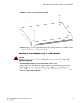FIGURE 22 Attaching the adhesive feet to the device
2. Set the device on a flat surface near an AC power source, making sure there is the specified amount
of space on all sides of the device for proper airflow.
Mounting an external power supply in a rack (two-post)
DANGER
Make sure the rack housing the device is adequately secured to prevent it from becoming
unstable or falling over.
Complete the following steps to install an external power supply in a rack.
1. Remove the rack mounting kit from the shipping carton. The kit contains two L-shaped mounting
brackets, eight sink-head mounting screws, four rack-mounting screws, and four cage nuts.
2. Using a Phillips screwdriver, attach the mounting brackets to the sides of the external power supply
using 3 sink-head screws on each side.
Mounting an external power supply in a rack (two-post)
Brocade ICX 7250 Switch Hardware Installation Guide 43
53-1003898-01
 
