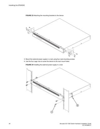 FIGURE 23 Attaching the mounting brackets to the device
3. Mount the external power supply in a rack using four rack-mounting screws.
4. Use the four cage nuts to screw the device to the rack mount holes.
FIGURE 24 Installing the external power supply in a rack
Installing the EPS4000
44 Brocade ICX 7250 Switch Hardware Installation Guide
53-1003898-01
 