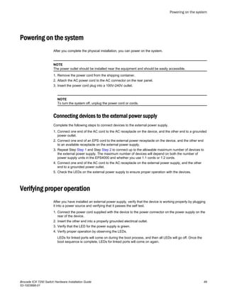 Powering on the system
After you complete the physical installation, you can power on the system.
NOTE
The power outlet should be installed near the equipment and should be easily accessible.
1. Remove the power cord from the shipping container.
2. Attach the AC power cord to the AC connector on the rear panel.
3. Insert the power cord plug into a 100V-240V outlet.
NOTE
To turn the system off, unplug the power cord or cords.
Connecting devices to the external power supply
Complete the following steps to connect devices to the external power supply.
1. Connect one end of the AC cord to the AC receptacle on the device, and the other end to a grounded
power outlet.
2. Connect one end of an EPS cord to the external power receptacle on the device, and the other end
to an available receptacle on the external power supply.
3. Repeat Step Step 1 and Step Step 2 to connect up to the allowable maximum number of devices to
the external power supply. The maximum number of devices will depend on both the number of
power supply units in the EPS4000 and whether you use 1:1 cords or 1:2 cords.
4. Connect one end of the AC cord to the AC receptacle on the external power supply, and the other
end to a grounded power outlet.
5. Check the LEDs on the external power supply to ensure proper operation with the devices.
Verifying proper operation
After you have installed an external power supply, verify that the device is working properly by plugging
it into a power source and verifying that it passes the self test.
1. Connect the power cord supplied with the device to the power connector on the power supply on the
rear of the device.
2. Insert the other end into a properly grounded electrical outlet.
3. Verify that the LED for the power supply is green.
4. Verify proper operation by observing the LEDs.
LEDs for linked ports will come on during the boot process, and then all LEDs will go off. Once the
boot sequence is complete, LEDs for linked ports will come on again.
Powering on the system
Brocade ICX 7250 Switch Hardware Installation Guide 49
53-1003898-01
 