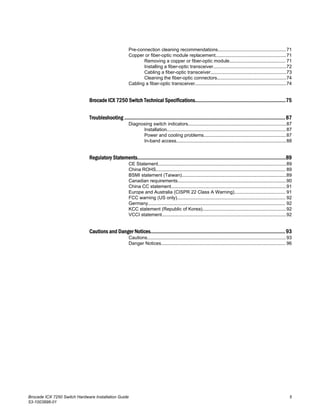 Pre-connection cleaning recommendations....................................................71
Copper or fiber-optic module replacement......................................................71
Removing a copper or fiber-optic module........................................... 71
Installing a fiber-optic transceiver........................................................72
Cabling a fiber-optic transceiver..........................................................73
Cleaning the fiber-optic connectors.....................................................74
Cabling a fiber-optic transceiver......................................................................74
Brocade ICX 7250 Switch Technical Specifications..................................................................75
Troubleshooting .....................................................................................................................87
Diagnosing switch indicators...........................................................................87
Installation...........................................................................................87
Power and cooling problems...............................................................87
In-band access....................................................................................88
Regulatory Statements............................................................................................................89
CE Statement..................................................................................................89
China ROHS................................................................................................... 89
BSMI statement (Taiwan)................................................................................89
Canadian requirements...................................................................................90
China CC statement........................................................................................91
Europe and Australia (CISPR 22 Class A Warning)....................................... 91
FCC warning (US only)................................................................................... 92
Germany......................................................................................................... 92
KCC statement (Republic of Korea)................................................................92
VCCI statement...............................................................................................92
Cautions and Danger Notices..................................................................................................93
Cautions..........................................................................................................93
Danger Notices............................................................................................... 96
Brocade ICX 7250 Switch Hardware Installation Guide 5
53-1003898-01
 