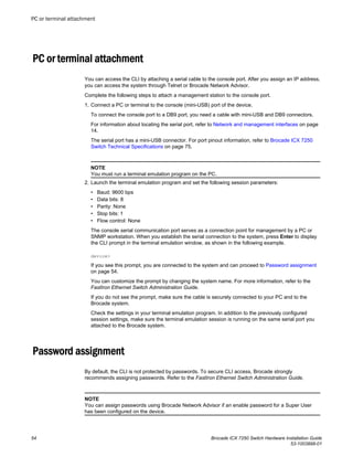 PC or terminal attachment
You can access the CLI by attaching a serial cable to the console port. After you assign an IP address,
you can access the system through Telnet or Brocade Network Advisor.
Complete the following steps to attach a management station to the console port.
1. Connect a PC or terminal to the console (mini-USB) port of the device.
To connect the console port to a DB9 port, you need a cable with mini-USB and DB9 connectors.
For information about locating the serial port, refer to Network and management interfaces on page
14.
The serial port has a mini-USB connector. For port pinout information, refer to Brocade ICX 7250
Switch Technical Specifications on page 75.
NOTE
You must run a terminal emulation program on the PC.
2. Launch the terminal emulation program and set the following session parameters:
• Baud: 9600 bps
• Data bits: 8
• Parity: None
• Stop bits: 1
• Flow control: None
The console serial communication port serves as a connection point for management by a PC or
SNMP workstation. When you establish the serial connection to the system, press Enter to display
the CLI prompt in the terminal emulation window, as shown in the following example.
device>
If you see this prompt, you are connected to the system and can proceed to Password assignment
on page 54.
You can customize the prompt by changing the system name. For more information, refer to the
FastIron Ethernet Switch Administration Guide.
If you do not see the prompt, make sure the cable is securely connected to your PC and to the
Brocade system.
Check the settings in your terminal emulation program. In addition to the previously configured
session settings, make sure the terminal emulation session is running on the same serial port you
attached to the Brocade system.
Password assignment
By default, the CLI is not protected by passwords. To secure CLI access, Brocade strongly
recommends assigning passwords. Refer to the FastIron Ethernet Switch Administration Guide.
NOTE
You can assign passwords using Brocade Network Advisor if an enable password for a Super User
has been configured on the device.
PC or terminal attachment
54 Brocade ICX 7250 Switch Hardware Installation Guide
53-1003898-01
 