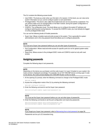 The CLI contains the following access levels:
• User EXEC: The level you enter when you first start a CLI session. At this level, you can view some
system information but you cannot configure system or port parameters.
• Privileged EXEC: This level is also called the Enable level and can be secured by a password. You
can perform tasks such as managing files on the flash module, saving the system configuration to
flash, and clearing caches at this level.
• CONFIG: The configuration level. This level allows you to configure the system IP address and
configure switching and routing features. To access the CONFIG mode, you must already be logged
in to the privileged EXEC level.
You can set the following levels of Enable passwords:
• Super User: Allows complete read-and-write access to the system. This is generally for system
administrators and is the only password level that allows you to configure passwords.
NOTE
You must set a Super User password before you can set other types of passwords.
• Port Configuration: Allows read-and-write access for specific ports but not for global (system-wide)
parameters.
• Read-Only: Allows access to the privileged EXEC mode and CONFIG mode but only with read
access.
Assigning passwords
Complete the following steps to set passwords.
NOTE
Depending on the device you purchased, and the code (Layer 2 or Layer 3) loaded on your system, the
router prompt is displayed accordingly. For example, for an ICX 7250-48P device running Layer 3 code
on the device, the router prompt displays ICX 7250-48P Router> at the CLI level.
1. At the opening CLI prompt, enter the following command to change to the Privileged EXEC mode:
device> enable
2. Access the configuration mode of the CLI by entering the following command:
device# configure terminal
3. Enter the following command to set the Super User password:
device(config)# enable super-user-password joe
NOTE
You must set the Super User password before you can set other types of passwords.
4. Enter the following commands to set the port configuration and read-only passwords:
device(config)# enable port-config-password john
device(config)# enable read-only-password sam
NOTE
If you forget your Super User password, refer to Recovering from a lost password on page 56.
Passwords can be up to 32 characters long.
Assigning passwords
Brocade ICX 7250 Switch Hardware Installation Guide 55
53-1003898-01
 