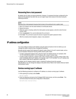 Recovering from a lost password
By default, the CLI does not require passwords. However, if a password has been configured for the
device but the password has been lost, you can regain Super User access to the device using the
following procedure.
NOTE
Recovery from a lost password requires direct access to the serial port and a system reset.
1. Start a CLI session over the serial interface to the Brocade device.
2. Reboot the device.
3. While the system is booting, before the initial system prompt appears, enter b to enter the boot
monitor mode.
4. Enter no password. (You cannot abbreviate this command.)
5. Enter boot. This command causes the device to bypass the system password check.
After the console prompt reappears, assign a new password.
IP address configuration
You must configure at least one IP address using the serial connection to the CLI before you can
manage the system using the other management interfaces.
Brocade devices support both classical IP network masks (Class A, B, and C subnet masks, and so
on) and Classless Interdomain Routing (CIDR) network prefix masks.
• To enter a classical IP network mask, enter the mask in IP address format. For example, enter
"10.157.22.99 255.255.255.0" for an IP address with a Class C subnet mask.
• To enter a prefix number for a network mask, enter a forward slash (/) and the number of bits in the
mask immediately after the IP address. For example, enter "10.157.22.99/24" for an IP address that
has a network mask with 24 significant ("mask") bits.
By default, the CLI displays network masks in classical IP address format (for example,
255.255.255.0). You can change the display to the prefix format. Refer to the FastIron Ethernet Switch
Administration Guide.
Devices running Layer 2 software
Use the following procedure to configure an IP address on a device running Layer 2 software.
1. At the opening CLI prompt, enter enable.
device> enable
2. Enter the following command at the Privileged EXEC level prompt, and then press Enter . This
command erases the factory test configuration if still present.
device# erase startup-config
Recovering from a lost password
56 Brocade ICX 7250 Switch Hardware Installation Guide
53-1003898-01
 