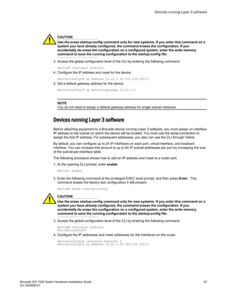 CAUTION
Use the erase startup-config command only for new systems. If you enter this command on a
system you have already configured, the command erases the configuration. If you
accidentally do erase the configuration on a configured system, enter the write memory
command to save the running configuration to the startup-config file.
3. Access the global configuration level of the CLI by entering the following command:
device# configure terminal
4. Configure the IP address and mask for the device.
device(config)# ip address 10.22.3.44 255.255.255.0
5. Set a default gateway address for the device.
device(config)# ip default-gateway 10.22.3.1
NOTE
You do not need to assign a default gateway address for single subnet networks.
Devices running Layer 3 software
Before attaching equipment to a Brocade device running Layer 3 software, you must assign an interface
IP address to the subnet on which the device will be located. You must use the serial connection to
assign the first IP address. For subsequent addresses, you also can use the CLI through Telnet.
By default, you can configure up to 24 IP interfaces on each port, virtual interface, and loopback
interface. You can increase this amount to up to 64 IP subnet addresses per port by increasing the size
of the subnet-per-interface table.
The following procedure shows how to add an IP address and mask to a router port.
1. At the opening CLI prompt, enter enable.
device> enable
2. Enter the following command at the privileged EXEC level prompt, and then press Enter . This
command erases the factory test configuration if still present.
device# erase startup-config
CAUTION
Use the erase startup-config command only for new systems. If you enter this command on a
system you have already configured, the command erases the configuration. If you
accidentally do erase the configuration on a configured system, enter the write memory
command to save the running configuration to the startup-config file.
3. Access the global configuration level of the CLI by entering the following command.
device# configure terminal
Brocade(config)#
4. Configure the IP addresses and mask addresses for the interfaces on the router.
device(config)# interface ethernet 2
device(config)# ip address 10.22.3.44 255.255.255.0
Devices running Layer 3 software
Brocade ICX 7250 Switch Hardware Installation Guide 57
53-1003898-01
 